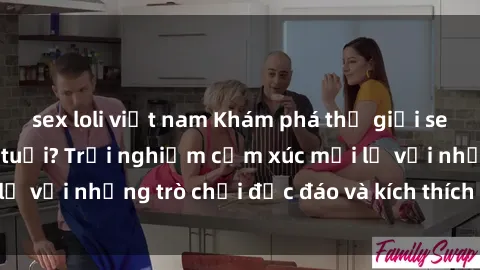 sex loli việt nam Khám phá thế giới sex trực tuyến: Hơn tuổi? Trải nghiệm cảm xúc mới lạ với những trò chơi độc đáo và kích thích người lớn