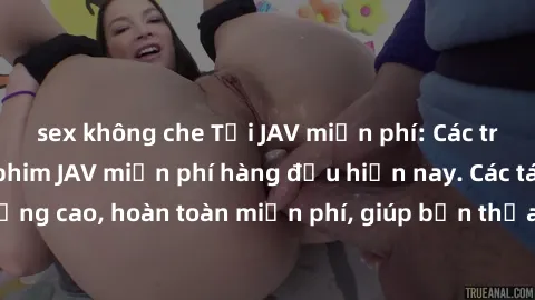 sex không che Tải JAV miễn phí: Các trang web cung cấp phim JAV miễn phí hàng đầu hiện nay. Các tác phẩm chất lượng cao, hoàn toàn miễn phí, giúp bạn thỏa mãn niềm đam mê mà không tốn kém.