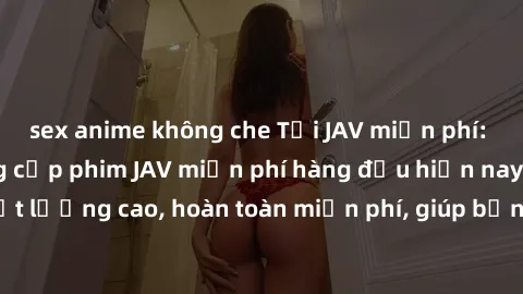 sex anime không che Tải JAV miễn phí: Các trang web cung cấp phim JAV miễn phí hàng đầu hiện nay. Các tác phẩm chất lượng cao, hoàn toàn miễn phí, giúp bạn thỏa mãn niềm đam mê mà không tốn kém.