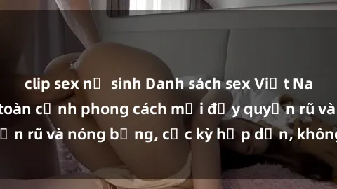 clip sex nữ sinh Danh sách sex Việt Nam không che - Ảnh toàn cảnh phong cách mới đầy quyến rũ và nóng bỏng, cực kỳ hấp dẫn, không thể bỏ qua!