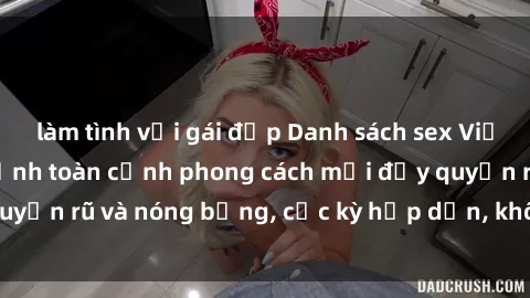 làm tình với gái đẹp Danh sách sex Việt Nam không che - Ảnh toàn cảnh phong cách mới đầy quyến rũ và nóng bỏng, cực kỳ hấp dẫn, không thể bỏ qua!