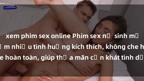 xem phim sex online Phim sex nữ sinh mới nhất: Trải nghiệm nhiều tình huống kích thích, không che hoàn toàn, giúp thỏa mãn cơn khát tình dục của các bạn trẻ