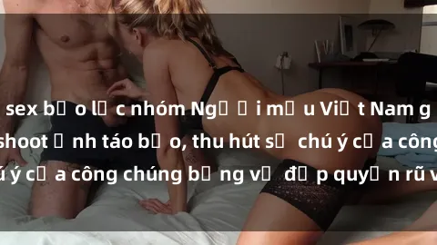 sex bạo lực nhóm Người mẫu Việt Nam gây sốt với loạt shoot ảnh táo bạo, thu hút sự chú ý của công chúng bằng vẻ đẹp quyến rũ và gợi cảm.