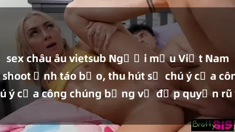sex châu âu vietsub Người mẫu Việt Nam gây sốt với loạt shoot ảnh táo bạo, thu hút sự chú ý của công chúng bằng vẻ đẹp quyến rũ và gợi cảm.