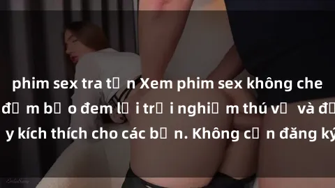 phim sex tra tấn Xem phim sex không che miễn phí tại đây, đảm bảo đem lại trải nghiệm thú vị và đầy kích thích cho các bạn. Không cần đăng ký, hoàn toàn miễn phí.