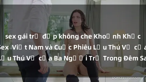 sex gái trẻ đẹp không che Khoảnh Khắc Đầy Kịch Tính: Sex  Việt Nam và Cuộc Phiêu Lưu Thú Vị của Ba Người Trẻ Trong Đêm Say Đắm