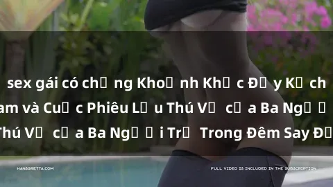sex gái có chồng Khoảnh Khắc Đầy Kịch Tính: Sex  Việt Nam và Cuộc Phiêu Lưu Thú Vị của Ba Người Trẻ Trong Đêm Say Đắm