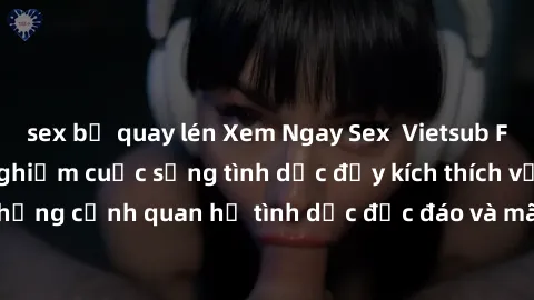 sex bị quay lén Xem Ngay Sex  Vietsub Full HD - Cùng trải nghiệm cuộc sống tình dục đầy kích thích với những cảnh quan hệ tình dục độc đáo và mãnh liệt trong bộ phim này!
