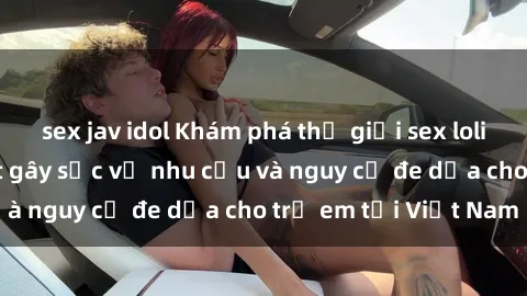 sex jav idol Khám phá thế giới sex loli Việt Nam: Sự thật gây sốc về nhu cầu và nguy cơ đe dọa cho trẻ em tại Việt Nam