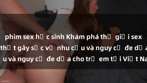 phim sex học sinh Khám phá thế giới sex loli Việt Nam: Sự thật gây sốc về nhu cầu và nguy cơ đe dọa cho trẻ em tại Việt Nam