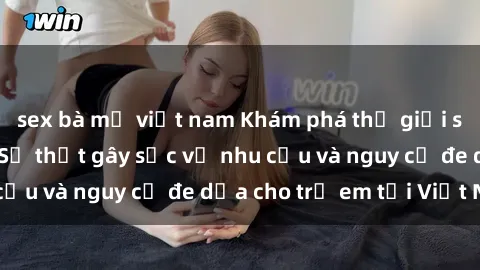 sex bà mẹ việt nam Khám phá thế giới sex loli Việt Nam: Sự thật gây sốc về nhu cầu và nguy cơ đe dọa cho trẻ em tại Việt Nam