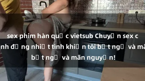 sex phim hàn quốc vietsub Chuyện sex chị dâu: hành động nhiệt tình khiến tôi bất ngờ và mãn nguyện!