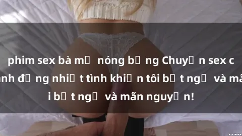 phim sex bà mẹ nóng bỏng Chuyện sex chị dâu: hành động nhiệt tình khiến tôi bất ngờ và mãn nguyện!