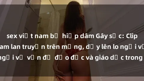 sex việt nam bị hiếp dâm Gây sốc: Clip sex mẹ con Việt Nam lan truyền trên mạng, dấy lên lo ngại về vấn đề đạo đức và giáo dục trong xã hội hiện nay.