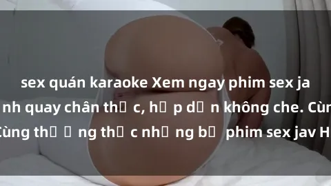 sex quán karaoke Xem ngay phim sex jav HD với những cảnh quay chân thực, hấp dẫn không che. Cùng thưởng thức những bộ phim sex jav HD hot nhất hiện nay!