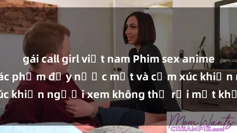 gái call girl việt nam Phim sex anime đỉnh cao: Những tác phẩm đầy nước mắt và cảm xúc khiến người xem không thể rời mắt khỏi màn hình