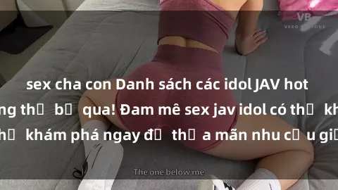 sex cha con Danh sách các idol JAV hot nhất hiện nay không thể bỏ qua! Đam mê sex jav idol có thể khám phá ngay để thỏa mãn nhu cầu giải trí của mình!