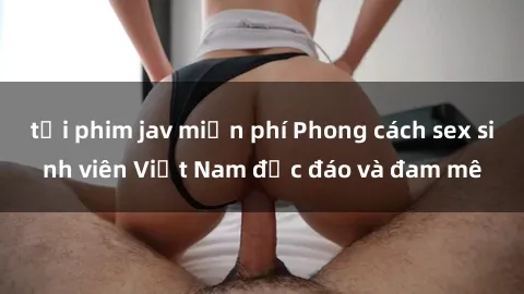 tải phim jav miễn phí Phong cách sex sinh viên Việt Nam độc đáo và đam mê